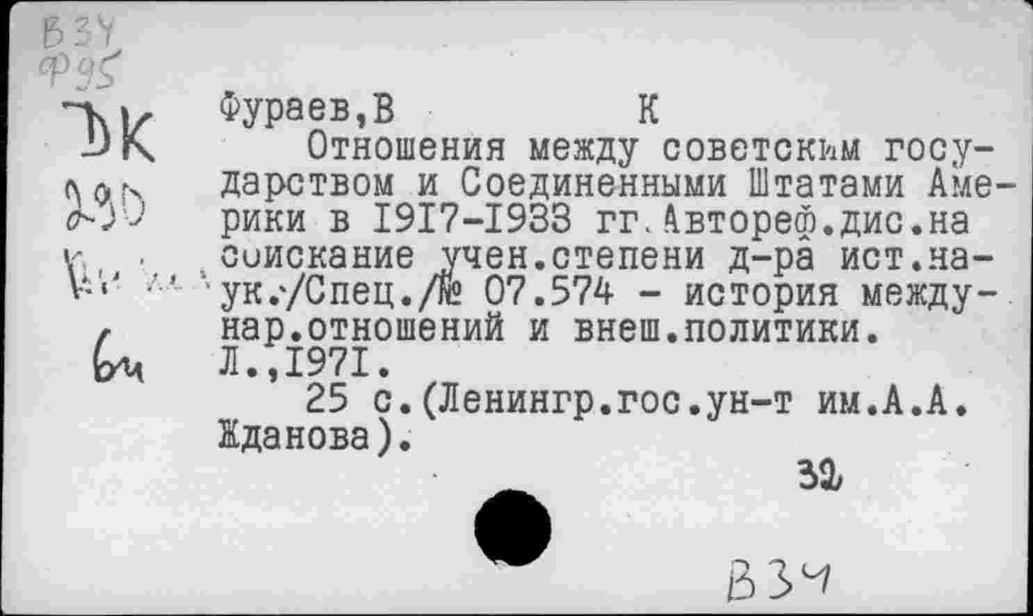 ﻿Фураев,В	К
Отношения между советским госу-дарством и Соединенными Штатами Аме-рики в 1917-1933 гг.Автореф.дис.на ул, • . соискание учен.степени д-ра ист.на-л« ук.'/Спец./гй 07.574 - история между-г нар.отношений и внеш.политики. Ьц Л.,1971.
25 с.(Ленингр.гос.ун-т им.А.А. Жданова).